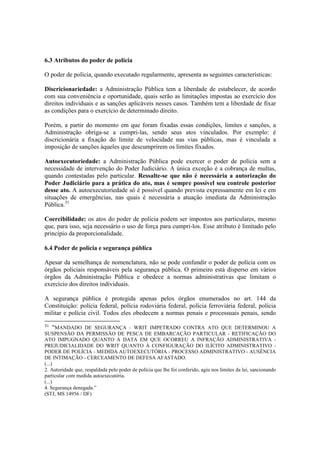 6.3 Atributos do poder de polícia
O poder de polícia, quando executado regularmente, apresenta as seguintes características:
Discricionariedade: a Administração Pública tem a liberdade de estabelecer, de acordo
com sua conveniência e oportunidade, quais serão as limitações impostas ao exercício dos
direitos individuais e as sanções aplicáveis nesses casos. Também tem a liberdade de fixar
as condições para o exercício de determinado direito.
Porém, a partir do momento em que foram fixadas essas condições, limites e sanções, a
Administração obriga-se a cumpri-las, sendo seus atos vinculados. Por exemplo: é
discricionária a fixação do limite de velocidade nas vias públicas, mas é vinculada a
imposição de sanções àqueles que descumprirem os limites fixados.
Autoexecutoriedade: a Administração Pública pode exercer o poder de polícia sem a
necessidade de intervenção do Poder Judiciário. A única exceção é a cobrança de multas,
quando contestadas pelo particular. Ressalte-se que não é necessária a autorização do
Poder Judiciário para a prática do ato, mas é sempre possível seu controle posterior
desse ato. A autoexecutoriedade só é possível quando prevista expressamente em lei e em
situações de emergências, nas quais é necessária a atuação imediata da Administração
Pública.31
Coercibilidade: os atos do poder de polícia podem ser impostos aos particulares, mesmo
que, para isso, seja necessário o uso de força para cumpri-los. Esse atributo é limitado pelo
princípio da proporcionalidade.
6.4 Poder de polícia e segurança pública
Apesar da semelhança de nomenclatura, não se pode confundir o poder de polícia com os
órgãos policiais responsáveis pela segurança pública. O primeiro está disperso em vários
órgãos da Administração Pública e obedece a normas administrativas que limitam o
exercício dos direitos individuais.
A segurança pública é protegida apenas pelos órgãos enumerados no art. 144 da
Constituição: polícia federal, polícia rodoviária federal, polícia ferroviária federal, polícia
militar e polícia civil. Todos eles obedecem a normas penais e processuais penais, sendo
31
“MANDADO DE SEGURANÇA - WRIT IMPETRADO CONTRA ATO QUE DETERMINOU A
SUSPENSÃO DA PERMISSÃO DE PESCA DE EMBARCAÇÃO PARTICULAR - RETIFICAÇÃO DO
ATO IMPUGNADO QUANTO À DATA EM QUE OCORREU A INFRAÇÃO ADMINISTRATIVA -
PREJUDICIALIDADE DO WRIT QUANTO À CONFIGURAÇÃO DO ILÍCITO ADMINISTRATIVO -
PODER DE POLÍCIA - MEDIDA AUTOEXECUTÓRIA - PROCESSO ADMINISTRATIVO - AUSÊNCIA
DE INTIMAÇÃO - CERCEAMENTO DE DEFESA AFASTADO.
(...)
2. Autoridade que, respaldada pelo poder de polícia que lhe foi conferido, agiu nos limites da lei, sancionando
particular com medida autoexecutória.
(...)
4. Segurança denegada.”
(STJ, MS 14956 / DF)
 
