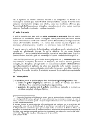 Ex.: a regulação do sistema financeiro nacional é de competência da União e sua
fiscalização é realizada pelo Banco Central, autarquia federal; a edição de normas sobre
transporte intermunicipal compete aos estados, sendo sua fiscalização efetivada pela
Administração Pública estadual; a utilização e o parcelamento do solo é matéria municipal
e deve ser fiscalizada pelos órgãos e entidade municipais.
6.7 Meios de atuação
A polícia administrativa pode atuar de modo preventivo ou repressivo. Em sua atuação
preventiva, são estabelecidas normas e outorgados alvarás para que os particulares possam
exercer seus direitos de acordo com o interesse público. O conteúdo do alvará pode ser uma
licença (ato vinculado e definitivo – ex.: licença para construir ou para dirigir) ou uma
autorização (ato discricionário e precário – ex.: autorização para o porte de arma).
A atuação repressiva inclui atos de fiscalização e a aplicação de sanções administrativas. A
punição do administrado depende da prévia definição do ato como infração
administrativa.34
Apesar da existência de medidas repressivas, a atuação do poder de polícia
é essencialmente preventiva, pois seu maior objetivo é evitar a lesão ao interesse público.
Outra classificação considera que os meios de atuação podem ser: a) atos normativos: a lei
cria limitações ao exercício de direitos e o Executivo, por meio de decretos, portarias,
instruções, etc., disciplina a aplicação da lei nos casos concretos; b) atos administrativos e
operações materiais de aplicação da lei ao caso concreto: inclui medidas preventivas
(fiscalização, vistoria, ordem, notificação, autorização, licença, etc.) e medidas repressivas
(dissolução de reunião, interdição de atividade, apreensão de mercadoria contrabandeada,
etc.).
6.8 Ciclo de polícia
O exercício do poder de polícia sempre deve obedecer à seguinte sequência de atos:
a) norma de polícia (legislação): estabelece os limites do exercício dos direitos
individuais. Pode ser constitucional, legal ou regulamentar;
b) permissão (consentimento) de polícia: possibilita ao particular o exercício de
atividade controlada pelo Poder Público;
34
“3. Os atos da Administração Pública devem sempre pautar-se por determinados princípios, entre os quais
está o da legalidade. Destarte, a aplicação de sanções administrativas, decorrente do exercício do poder de
polícia, somente se torna legítima quando o ato praticado pelo administrado estiver previamente definido pela
lei como infração administrativa.
4. No caso vertente, as normas elencadas pela Administração não condizem com o ato praticado pela
impetrante. Em outras palavras, não há subsunção do fato à hipótese prevista de modo abstrato pela norma.
5. ‘O procedimento administrativo pelo qual se impõe multa, no exercício do Poder de Polícia, em
decorrência da infringência a norma de defesa do consumidor deve obediência ao princípio da legalidade. É
descabida, assim, a aplicação de sanção administrativa à conduta que não está prevista como infração" (RMS
19.510/GO, 1ª Turma, Rel. Min. Teori Albino Zavascki, DJ de 3.8.2006).
(STJ, RMS 28778 / RJ)
 