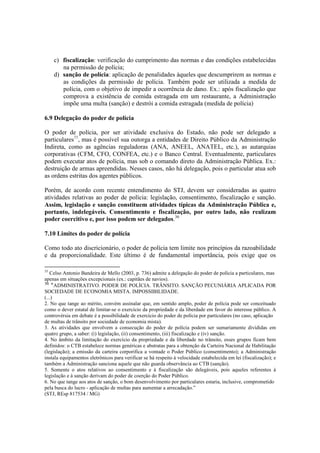 c) fiscalização: verificação do cumprimento das normas e das condições estabelecidas
na permissão de polícia;
d) sanção de polícia: aplicação de penalidades àqueles que descumprirem as normas e
as condições da permissão de polícia. Também pode ser utilizada a medida de
polícia, com o objetivo de impedir a ocorrência de dano. Ex.: após fiscalização que
comprova a existência de comida estragada em um restaurante, a Administração
impõe uma multa (sanção) e destrói a comida estragada (medida de polícia)
6.9 Delegação do poder de polícia
O poder de polícia, por ser atividade exclusiva do Estado, não pode ser delegado a
particulares35
, mas é possível sua outorga a entidades de Direito Público da Administração
Indireta, como as agências reguladoras (ANA, ANEEL, ANATEL, etc.), as autarquias
corporativas (CFM, CFO, CONFEA, etc.) e o Banco Central. Eventualmente, particulares
podem executar atos de polícia, mas sob o comando direto da Administração Pública. Ex.:
destruição de armas apreendidas. Nesses casos, não há delegação, pois o particular atua sob
as ordens estritas dos agentes públicos.
Porém, de acordo com recente entendimento do STJ, devem ser consideradas as quatro
atividades relativas ao poder de polícia: legislação, consentimento, fiscalização e sanção.
Assim, legislação e sanção constituem atividades típicas da Administração Pública e,
portanto, indelegáveis. Consentimento e fiscalização, por outro lado, não realizam
poder coercitivo e, por isso podem ser delegados.36
7.10 Limites do poder de polícia
Como todo ato discricionário, o poder de polícia tem limite nos princípios da razoabilidade
e da proporcionalidade. Este último é de fundamental importância, pois exige que os
35
Celso Antonio Bandeira de Mello (2003, p. 736) admite a delegação do poder de polícia a particulares, mas
apenas em situações excepcionais (ex.: capitães de navios).
36
“ADMINISTRATIVO. PODER DE POLÍCIA. TRÂNSITO. SANÇÃO PECUNIÁRIA APLICADA POR
SOCIEDADE DE ECONOMIA MISTA. IMPOSSIBILIDADE.
(...)
2. No que tange ao mérito, convém assinalar que, em sentido amplo, poder de polícia pode ser conceituado
como o dever estatal de limitar-se o exercício da propriedade e da liberdade em favor do interesse público. A
controvérsia em debate é a possibilidade de exercício do poder de polícia por particulares (no caso, aplicação
de multas de trânsito por sociedade de economia mista).
3. As atividades que envolvem a consecução do poder de polícia podem ser sumariamente divididas em
quatro grupo, a saber: (i) legislação, (ii) consentimento, (iii) fiscalização e (iv) sanção.
4. No âmbito da limitação do exercício da propriedade e da liberdade no trânsito, esses grupos ficam bem
definidos: o CTB estabelece normas genéricas e abstratas para a obtenção da Carteira Nacional de Habilitação
(legislação); a emissão da carteira corporifica a vontade o Poder Público (consentimento); a Administração
instala equipamentos eletrônicos para verificar se há respeito à velocidade estabelecida em lei (fiscalização); e
também a Administração sanciona aquele que não guarda observância ao CTB (sanção).
5. Somente o atos relativos ao consentimento e à fiscalização são delegáveis, pois aqueles referentes à
legislação e à sanção derivam do poder de coerção do Poder Público.
6. No que tange aos atos de sanção, o bom desenvolvimento por particulares estaria, inclusive, comprometido
pela busca do lucro - aplicação de multas para aumentar a arrecadação.”
(STJ, REsp 817534 / MG)
 
