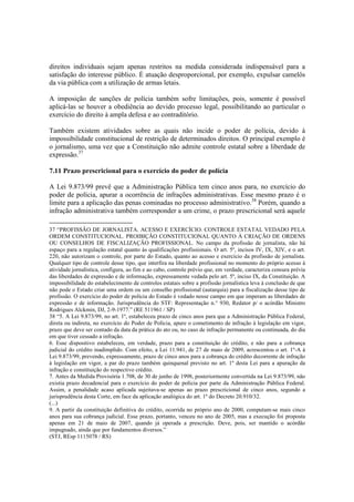 direitos individuais sejam apenas restritos na medida considerada indispensável para a
satisfação do interesse público. É atuação desproporcional, por exemplo, expulsar camelôs
da via pública com a utilização de armas letais.
A imposição de sanções de polícia também sofre limitações, pois, somente é possível
aplicá-las se houver a obediência ao devido processo legal, possibilitando ao particular o
exercício do direito à ampla defesa e ao contraditório.
Também existem atividades sobre as quais não incide o poder de polícia, devido à
impossibilidade constitucional de restrição de determinados direitos. O principal exemplo é
o jornalismo, uma vez que a Constituição não admite controle estatal sobre a liberdade de
expressão.37
7.11 Prazo prescricional para o exercício do poder de polícia
A Lei 9.873/99 prevê que a Administração Pública tem cinco anos para, no exercício do
poder de polícia, apurar a ocorrência de infrações administrativas. Esse mesmo prazo é o
limite para a aplicação das penas cominadas no processo administrativo.38
Porém, quando a
infração administrativa também corresponder a um crime, o prazo prescricional será aquele
37 “PROFISSÃO DE JORNALISTA. ACESSO E EXERCÍCIO. CONTROLE ESTATAL VEDADO PELA
ORDEM CONSTITUCIONAL. PROIBIÇÃO CONSTITUCIONAL QUANTO À CRIAÇÃO DE ORDENS
OU CONSELHOS DE FISCALIZAÇÃO PROFISSIONAL. No campo da profissão de jornalista, não há
espaço para a regulação estatal quanto às qualificações profissionais. O art. 5º, incisos IV, IX, XIV, e o art.
220, não autorizam o controle, por parte do Estado, quanto ao acesso e exercício da profissão de jornalista.
Qualquer tipo de controle desse tipo, que interfira na liberdade profissional no momento do próprio acesso à
atividade jornalística, configura, ao fim e ao cabo, controle prévio que, em verdade, caracteriza censura prévia
das liberdades de expressão e de informação, expressamente vedada pelo art. 5º, inciso IX, da Constituição. A
impossibilidade do estabelecimento de controles estatais sobre a profissão jornalística leva à conclusão de que
não pode o Estado criar uma ordem ou um conselho profissional (autarquia) para a fiscalização desse tipo de
profissão. O exercício do poder de polícia do Estado é vedado nesse campo em que imperam as liberdades de
expressão e de informação. Jurisprudência do STF: Representação n.° 930, Redator p/ o acórdão Ministro
Rodrigues Alckmin, DJ, 2-9-1977.” (RE 511961 / SP)
38 “5. A Lei 9.873/99, no art. 1º, estabeleceu prazo de cinco anos para que a Administração Pública Federal,
direta ou indireta, no exercício do Poder de Polícia, apure o cometimento de infração à legislação em vigor,
prazo que deve ser contado da data da prática do ato ou, no caso de infração permanente ou continuada, do dia
em que tiver cessado a infração.
6. Esse dispositivo estabeleceu, em verdade, prazo para a constituição do crédito, e não para a cobrança
judicial do crédito inadimplido. Com efeito, a Lei 11.941, de 27 de maio de 2009, acrescentou o art. 1º-A à
Lei 9.873/99, prevendo, expressamente, prazo de cinco anos para a cobrança do crédito decorrente de infração
à legislação em vigor, a par do prazo também quinquenal previsto no art. 1º desta Lei para a apuração da
infração e constituição do respectivo crédito.
7. Antes da Medida Provisória 1.708, de 30 de junho de 1998, posteriormente convertida na Lei 9.873/99, não
existia prazo decadencial para o exercício do poder de polícia por parte da Administração Pública Federal.
Assim, a penalidade acaso aplicada sujeitava-se apenas ao prazo prescricional de cinco anos, segundo a
jurisprudência desta Corte, em face da aplicação analógica do art. 1º do Decreto 20.910/32.
(...)
9. A partir da constituição definitiva do crédito, ocorrida no próprio ano de 2000, computam-se mais cinco
anos para sua cobrança judicial. Esse prazo, portanto, venceu no ano de 2005, mas a execução foi proposta
apenas em 21 de maio de 2007, quando já operada a prescrição. Deve, pois, ser mantido o acórdão
impugnado, ainda que por fundamentos diversos.”
(STJ, REsp 1115078 / RS)
 