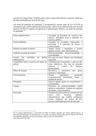 previsto no Código Penal. Também pode ocorrer a prescrição durante o processo, desde que
ele fique paralisado por mais de três anos.
Em nome do princípio da igualdade, a jurisprudência, mesmo antes da Lei 9.873/99, já
considerava que o prazo quinquenal de prescrição, aplicável aos administrados por força do
Decreto 20.910/32, também era aplicável à Administração Pública, em razão do princípio
da igualdade.39
Polícia administrativa Atividade de limitação do exercício dos
direitos individuais para a proteção do
interesse público.
Polícia judiciária Conjunto de atividades relacionadas à
prevenção e à repressão de crimes e
contravenções.
Sentidos do poder de polícia Amplo (inclui a legislação) e restrito
(apenas normas e atos administrativos).
Atributos do poder de polícia Discricionariedade, autoexecutoriedade e
coercibilidade.
Custeio das atividades de polícia
administrativa
Por meio de taxas, tributos com destinação
específica.
Competência para o exercício do poder de
polícia
Atribuída pela Constituição a cada um dos
entes federativos. Em caso de omissão,
adota-se o critério do interesse
predominante.
Meios de atuação Preventiva e repressiva; atos gerais
(normas) e individuais.
Ciclo de polícia Norma (legislação), permissão
(consentimento), fiscalização, sanção e
medida de polícia.
Delegação Possível apenas quanto ao consentimento e
à fiscalização.
Limites Princípios da proporcionalidade, ampla
defesa e contraditório. Vedação em algumas
atividades, como jornalismo.
Prescrição O poder de polícia pode ser exercido em até
cinco anos. Exceções: infrações
administrativas que também configurem
crimes obedecem aos prazos do CP;
processo paralisado por mais de três anos.
39 “A sanção administrativa é consectário do Poder de Polícia regulado por normas administrativas. A
aplicação principiológica da isonomia, por si só, impõe a incidência recíproca do prazo do Decreto 20.910/32
nas pretensões deduzidas em face da Fazenda e desta em face do administrado.”
(STJ, REsp 1057754 / SP)
 