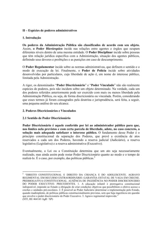 II – Espécies de poderes administrativos
1. Introdução
Os poderes da Administração Pública são classificados de acordo com seu objeto.
Assim, o Poder Hierárquico incide nas relações entre agentes e órgãos que ocupam
diferentes níveis dentro de uma mesma entidade. O Poder Disciplinar incide sobre pessoas
que têm relação jurídica específica com a Administração, situação dos agentes públicos,
definindo seus deveres e proibições e as punições em caso de descumprimento.
O Poder Regulamentar incide sobre as normas administrativas, que definem o sentido e o
modo de execução da lei. Finalmente, o Poder de Polícia incide sobre atividades
desenvolvidas por particulares, cuja liberdade de ação é, em nome do interesse público,
limitada pela Administração.
A rigor, os denominados “Poder Discricionário” e “Poder Vinculado” não são realmente
espécies de poderes, pois não incidem sobre um objeto determinado. Na verdade, cada um
dos poderes referidos anteriormente pode ser exercido com mais ou menos liberdade pela
Administração Pública, ou seja, de forma discricionária ou vinculada. Porém, considerando
que esses termos já foram consagrados pela doutrina e jurisprudência, será feita, a seguir,
uma pequena análise do seu alcance.
2. Poderes Discricionários e Vinculados
2.1 Sentido de Poder Discricionário
Poder Discricionário é aquele conferido por lei ao administrador público para que,
nos limites nela previstos e com certa parcela de liberdade, adote, no caso concreto, a
solução mais adequada satisfazer o interesse público. O fundamento desse Poder é o
princípio constitucional da separação dos Poderes, que prevê a existência de atos
reservados a cada um dos Poderes, havendo a reserva judicial (Judiciário), a reserva
legislativa (Legislativa) e a reserva administrativa (Executivo).
Eventualmente, a Lei ou a Constituição determina que um ato seja necessariamente
realizado, mas ainda assim pode restar Poder Discricionário quanto ao modo e o tempo de
realizá-lo. É o caso, por exemplo, das políticas públicas.5
5
“DIREITO CONSTITUCIONAL E DIREITO DA CRIANÇA E DO ADOLESCENTE. AGRAVO
REGIMENTAL EM RECURSO EXTRAORDINÁRIO. GARANTIA ESTATAL DE VAGA EM CRECHE.
PRERROGATIVA CONSTITUCIONAL. AUSÊNCIA DE INGERÊNCIA NO PODER DISCRICIONÁRIO
DO PODER EXECUTIVO. PRECEDENTES. 1. A educação infantil é prerrogativa constitucional
indisponível, impondo ao Estado a obrigação de criar condições objetivas que possibilitem o efetivo acesso a
creches e unidades pré-escolares. 2. É possível ao Poder Judiciário determinar a implementação pelo Estado,
quando inadimplente, de políticas públicas constitucionalmente previstas, sem que haja ingerência em questão
que envolve o poder discricionário do Poder Executivo. 3. Agravo regimental improvido.”
(STF, RE 464143 AgR / SP)
 