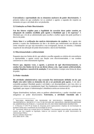 Conveniência e oportunidade são os elementos nucleares do poder discricionário. A
primeira indica em que condições vai se conduzir o agente; a segunda diz respeito ao
momento em que a atividade deve ser produzida.
2.2 Limitações ao Poder Discricionário
Um dos fatores exigidos para a legalidade do exercício desse poder consiste na
adequação da conduta escolhida pelo agente à finalidade que a lei expressa.6
A
liberdade que a lei dá ao administrador para escolher a melhor opção não pode justificar o
desvio de poder.
Outro fator é a verificação dos motivos determinantes da conduta. Se o agente não
permite o exame dos fundamentos de fato e de direito que mobilizaram sua decisão em
certas situações em que seja necessária a sua averiguação, haverá, no mínimo, a fundada
suspeita de má utilização do poder discricionário e desvio de finalidade.
2.3 Discricionariedade e arbitrariedade
Enquanto atua nos limites da lei, que admite a escolha segundo os critérios de conveniência
e oportunidade, o agente exerce sua função com discricionariedade, e sua conduta
caracteriza-se como inteiramente legítima.
Ocorre que, algumas vezes, o agente, a pretexto de agir discricionariamente, se
conduz fora dos limites da lei ou em direta ofensa a ela. Aqui comete arbitrariedade,
conduta ilegítima e suscetível de anulação. O ato arbitrário é sempre uma forma de abuso
de poder.
2.4 Poder vinculado
Há atividades administrativas cuja execução fica inteiramente definida em lei, que
dispõe esta sobre todos os elementos do ato a ser praticado pelo agente. A ele não é
concedida qualquer liberdade quanto à atividade a ser desempenhada e, por isso, deve se
submeter por inteiro ao mandamento legal. Seu fundamento constitucional é o princípio da
legalidade, que requer à Administração a obediência estrita aos termos da lei.
Alguns doutrinadores incluem, entre os poderes administrativos, o poder vinculado como
antagônico ao poder discricionário. Entretanto, a atividade vinculada não é
6
“RECURSO ORDINÁRIO EM MANDADO DE SEGURANÇA. BOMBEIRO MILITAR.
TRANSFERÊNCIA. DECRETO Nº 4.541/79 DO ESTADO DO AMAZONAS. DISCRICIONARIEDADE
DA ADMINISTRAÇÃO PÚBLICA. VALIDADE DO ATO. RECURSO ORDINÁRIO DESPROVIDO.
I - O Decreto nº 4.541/79 do Estado do Amazonas prevê expressamente a hipótese de movimentação de
bombeiro militar para o atendimento de necessidade do serviço.
III - Inexistindo indícios de eventual desvio de finalidade, a movimentação promovida pela autoridade dita
coatora, que tem respaldo na legislação, traduz-se em exercício regular do poder discricionário da
Administração Pública.
Recurso ordinário desprovido.”
(STJ, RMS 30370 / AM)
 