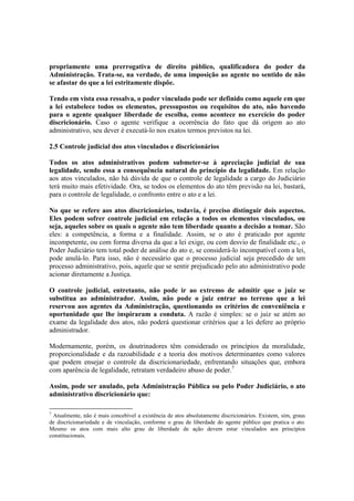 propriamente uma prerrogativa de direito público, qualificadora do poder da
Administração. Trata-se, na verdade, de uma imposição ao agente no sentido de não
se afastar do que a lei estritamente dispõe.
Tendo em vista essa ressalva, o poder vinculado pode ser definido como aquele em que
a lei estabelece todos os elementos, pressupostos ou requisitos do ato, não havendo
para o agente qualquer liberdade de escolha, como acontece no exercício do poder
discricionário. Caso o agente verifique a ocorrência do fato que dá origem ao ato
administrativo, seu dever é executá-lo nos exatos termos previstos na lei.
2.5 Controle judicial dos atos vinculados e discricionários
Todos os atos administrativos podem submeter-se à apreciação judicial de sua
legalidade, sendo essa a consequência natural do princípio da legalidade. Em relação
aos atos vinculados, não há dúvida de que o controle de legalidade a cargo do Judiciário
terá muito mais efetividade. Ora, se todos os elementos do ato têm previsão na lei, bastará,
para o controle de legalidade, o confronto entre o ato e a lei.
No que se refere aos atos discricionários, todavia, é preciso distinguir dois aspectos.
Eles podem sofrer controle judicial em relação a todos os elementos vinculados, ou
seja, aqueles sobre os quais o agente não tem liberdade quanto a decisão a tomar. São
eles: a competência, a forma e a finalidade. Assim, se o ato é praticado por agente
incompetente, ou com forma diversa da que a lei exige, ou com desvio de finalidade etc., o
Poder Judiciário tem total poder de análise do ato e, se considerá-lo incompatível com a lei,
pode anulá-lo. Para isso, não é necessário que o processo judicial seja precedido de um
processo administrativo, pois, aquele que se sentir prejudicado pelo ato administrativo pode
acionar diretamente a Justiça.
O controle judicial, entretanto, não pode ir ao extremo de admitir que o juiz se
substitua ao administrador. Assim, não pode o juiz entrar no terreno que a lei
reservou aos agentes da Administração, questionando os critérios de conveniência e
oportunidade que lhe inspiraram a conduta. A razão é simples: se o juiz se atém ao
exame da legalidade dos atos, não poderá questionar critérios que a lei defere ao próprio
administrador.
Modernamente, porém, os doutrinadores têm considerado os princípios da moralidade,
proporcionalidade e da razoabilidade e a teoria dos motivos determinantes como valores
que podem ensejar o controle da discricionariedade, enfrentando situações que, embora
com aparência de legalidade, retratam verdadeiro abuso de poder.7
Assim, pode ser anulado, pela Administração Pública ou pelo Poder Judiciário, o ato
administrativo discricionário que:
7
Atualmente, não é mais concebível a existência de atos absolutamente discricionários. Existem, sim, graus
de discricionariedade e de vinculação, conforme o grau de liberdade do agente público que pratica o ato.
Mesmo os atos com mais alto grau de liberdade de ação devem estar vinculados aos princípios
constitucionais.
 