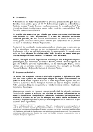 3.2 Formalização
A formalização do Poder Regulamentar se processa, principalmente, por meio de
decretos. Nesse sentido é que o art. 84, IV, da Constituição dispõe que ao Presidente da
República compete “expedir decretos e regulamentos para a fiel execução das leis”. Pelo
princípio da simetria constitucional, o mesmo poder é conferido a outros chefes do Poder
Executivo para os mesmos objetivos.
Há também atos normativos que, editados por outras autoridades administrativas,
estão inseridos no Poder Regulamentar. É o caso das instruções normativas,
resoluções, portarias, etc. Tais atos têm, frequentemente, um âmbito de aplicação mais
restrito, porém, veiculando normas gerais e abstratas para a explicitação das leis, também
são meios de formalização do Poder Regulamentar.
Os decretos8
são considerados atos de regulamentação de primeiro grau; os outros atos que
a ele se subordinem e que, por sua vez, os regulamentem, evidentemente com maior
detalhamento, podem ser qualificados como atos de regulamentação de segundo grau e
assim por diante. O poder da Administração Pública de editar normas de hierarquia
inferior aos regulamentos é também é chamado de Poder Normativo.
Embora, em regra, o Poder Regulamentar, expresso por atos de regulamentação de
primeiro grau, seja formalizado por meio de decretos, existem situações especiais em
que a lei indicará, para sua regulamentação, ato de formalização diversa, embora
idêntico seja seu conteúdo normativo e complementar. Ex.: resoluções do Conselho
Nacional de Justiça e do Conselho Nacional do Ministério Público.
3.3 Regulamentação técnica
De acordo com o esquema clássico de separação de poderes, o legislador não pode,
fora dos casos expressos na Constituição, delegar aos órgãos administrativos seu
poder de fazer as leis. Significa dizer que o Poder Regulamentar legítimo não pode
simular o exercício da função de legislar decorrente de indevida delegação oriunda do
Poder Legislativo, delegação essa que seria, na verdade, inaceitável renúncia à função que a
Constituição lhe outorgou.
Modernamente, contudo, em virtude da crescente complexidade das atividades técnicas da
Administração, passou a aceitar-se nos sistemas normativos, originariamente na
França, o fenômeno da “deslegalização”, pelo qual a competência para regular certas
matérias se transfere da lei (ou ato análogo) para outras fontes normativas por
autorização do próprio legislador: a produção da norma primária sai do domínio da lei para
o domínio do ato regulamentar.
8
Não se confundem os decretos e os regulamentos. “Decreto” é ato administrativo normativo exclusivo do
chefe do Poder Executivo, enquanto que “regulamento” refere-se ao conteúdo do ato normativo, qual seja, a
especificação dos dispositivos legais para sua melhor execução. Não há uma coincidência automática entre
eles. Os decretos podem não ser regulamentares, mas autônomos, como será visto a seguir. E os regulamentos
normalmente estão contidos em decretos, mas podem estar também em outras espécies de atos, como as
resoluções das agências reguladoras.
 