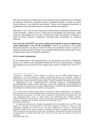 Têm sido encontrados exemplos dessa forma especial do poder regulamentar na instituição
das agências reguladoras, autarquias às quais o legislador permitiu a criação de normas
técnicas relativas a seus objetivos institucionais.9
Apesar das divergências doutrinárias, a
jurisprudência tem considerado legítima a atuação normativa das agências.10
Além disso, o art. 25 do Ato das Disposições Constitucionais Transitórias determinou que
“ficam revogados, a partir de cento e oitenta dias da promulgação da Constituição, sujeito
este prazo a prorrogação por lei, todos os dispositivos legais que atribuam ou deleguem a
órgão do Poder Executivo competência assinalada pela Constituição ao Congresso
Nacional”.
Nos termos da Lei 8.392/91, esse prazo continua prorrogado até que lei complementar
venha regulamentar o art. 192 da Constituição. Trata-se da competência do Conselho
Monetário Nacional e do Banco Central do Brasil para expedirem normas a respeito do
sistema financeiro nacional. Portanto, essas entidades administrativas podem editar normas
obrigatórias para todas as instituições financeiras.
3.4 Lei e poder regulamentar
Os atos administrativos que regulamentam as leis não podem criar direitos e obrigações,
porque isso é vedado em dos postulados fundamentais de nosso sistema jurídico: “ninguém
será obrigado a fazer ou deixar de fazer alguma coisa senão em virtude de lei” (CF, art. 5°,
II).11
9
Ressalte-se o entendimento de parte doutrina no sentido de que as entidades públicas capazes de
regulamentar a lei somente podem ser aquelas expressamente previstas na Constituição. Portanto, a
regulamentação das leis somente poderia ser feita por aquelas agências reguladoras previstas expressamente
na Constituição: a Agência Nacional do Petróleo (ANP) e a Agência Nacional de Telecomunicações (Anatel).
10
“PROCESSUAL CIVIL. ADMINISTRATIVO. RECURSO ESPECIAL. TRANSPORTADOR-
REVENDEDOR-RETALHISTA (TRR). PORTARIA ANP 201/99. PROIBIÇÃO DO TRANSPORTE E
REVENDA DE GLP, GASOLINA E ÁLCOOL COMBUSTÍVEL. EXERCÍCIO DO PODER NORMATIVO
CONFERIDO ÀS AGÊNCIAS REGULADORAS. LEGALIDADE.
(...)
5. ‘Ao contrário do que alguns advogam, trata-se do exercício de função administrativa, e não legislativa,
ainda que seja genérica sua carga de aplicabilidade. Não há total inovação na ordem jurídica com a edição dos
atos regulatórios das agências. Na verdade, foram as próprias leis disciplinadoras da regulação que, como
visto, transferiram alguns vetores, de ordem técnica, para normatização pelas entidades especiais.’
(CARVALHO FILHO, José dos Santos. ‘O Poder Normativo das Agências Reguladoras’ / Alexandre Santos
de Aragão, coordenador - Rio de Janeiro: Editora Forense, 2006, págs. 81-85).”
(STJ, REsp 1101040 / PR)
11
“A exigência de apresentação de ‘Certidão de regularidade relativa à seguridade Social e ao FGTS’, como
requisito de autorização de funcionamento de atividade educacional, extrapola os limites do poder
regulamentar, porquanto não prevista em lei, bem como configura meio coercitivo e arbitrário para
pagamento de débitos fiscais. Assim, é manifesta a ilegalidade da exigência de comprovação de regularidade
fiscal e previdenciária da instituição de ensino, para o recebimento e processamento de pedido de autorização
de funcionamento de unidade educacional, pois o Fisco detém meios legais de cobrança de tributos não
recolhidos.”
(STJ, RMS 26058 / MS)
 