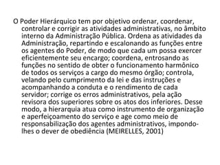 O Poder Hierárquico tem por objetivo ordenar, coordenar,
  controlar e corrigir as atividades administrativas, no âmbito
  interno da Administração Pública. Ordena as atividades da
  Administração, repartindo e escalonando as funções entre
  os agentes do Poder, de modo que cada um possa exercer
  eficientemente seu encargo; coordena, entrosando as
  funções no sentido de obter o funcionamento harmônico
  de todos os serviços a cargo do mesmo órgão; controla,
  velando pelo cumprimento da lei e das instruções e
  acompanhando a conduta e o rendimento de cada
  servidor; corrige os erros administrativos, pela ação
  revisora dos superiores sobre os atos dos inferiores. Desse
  modo, a hierarquia atua como instrumento de organização
  e aperfeiçoamento do serviço e age como meio de
  responsabilização dos agentes administrativos, impondo-
  lhes o dever de obediência (MEIRELLES, 2001)
 
