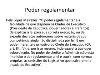 Poder regulamentar
Hely Lopes Meirelles: “O poder regulamentar é a
  faculdade de que dispõem os Chefes de Executivo
  (Presidente da República, Governadores e Prefeitos)
  de explicar a lei para sua correta execução, ou de
  expedir decretos autônomos sobre matéria de sua
  competência ainda não disciplinada por lei. É um
  poder inerente e privativo do Chefe do Executivo (CF,
  art. 84, IV), e, por isso mesmo, indelegável a qualquer
  subordinado. No poder de chefiar a Administração está
  implícito o de regulamentar a lei e suprir, com normas
  próprias, as omissões do Legislativo que estiverem na
  alçada do Executivo”.
 