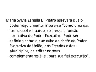 Maria Sylvia Zanella Di Pietro assevera que o
 poder regulamentar insere-se “como uma das
 formas pelas quais se expressa a função
 normativa do Poder Executivo. Pode ser
 definido como o que cabe ao chefe do Poder
 Executivo da União, dos Estados e dos
 Municípios, de editar normas
 complementares à lei, para sua fiel execução”.
 