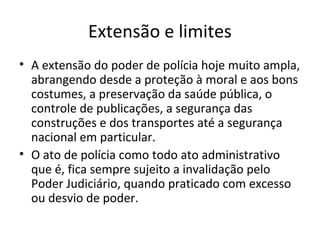 Extensão e limites
• A extensão do poder de polícia hoje muito ampla,
  abrangendo desde a proteção à moral e aos bons
  costumes, a preservação da saúde pública, o
  controle de publicações, a segurança das
  construções e dos transportes até a segurança
  nacional em particular.
• O ato de polícia como todo ato administrativo
  que é, fica sempre sujeito a invalidação pelo
  Poder Judiciário, quando praticado com excesso
  ou desvio de poder.
 
