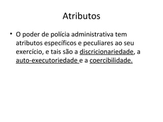 Atributos
• O poder de polícia administrativa tem
  atributos específicos e peculiares ao seu
  exercício, e tais são a discricionariedade, a
  auto-executoriedade e a coercibilidade.
 
