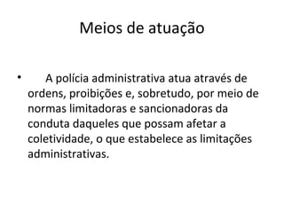 Meios de atuação

•      A polícia administrativa atua através de
    ordens, proibições e, sobretudo, por meio de
    normas limitadoras e sancionadoras da
    conduta daqueles que possam afetar a
    coletividade, o que estabelece as limitações
    administrativas.
 