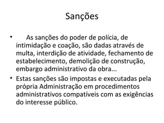 Sanções

•     As sanções do poder de polícia, de
  intimidação e coação, são dadas através de
  multa, interdição de atividade, fechamento de
  estabelecimento, demolição de construção,
  embargo administrativo da obra...
• Estas sanções são impostas e executadas pela
  própria Administração em procedimentos
  administrativos compatíveis com as exigências
  do interesse público.
 