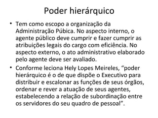 Poder hierárquico
• Tem como escopo a organização da
  Administração Púbica. No aspecto interno, o
  agente público deve cumprir e fazer cumprir as
  atribuições legais do cargo com eficiência. No
  aspecto externo, o ato administrativo elaborado
  pelo agente deve ser avaliado.
• Conforme leciona Hely Lopes Meireles, “poder
  hierárquico é o de que dispõe o Executivo para
  distribuir e escalonar as funções de seus órgãos,
  ordenar e rever a atuação de seus agentes,
  estabelecendo a relação de subordinação entre
  os servidores do seu quadro de pessoal”.
 