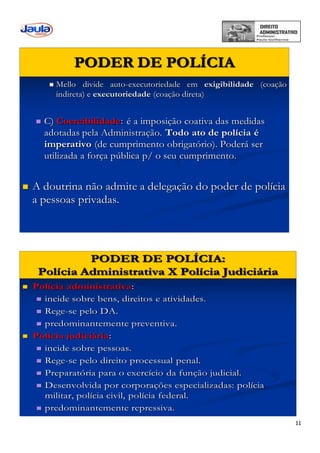 11
PODER DE POLÍCIA
 Mello divide auto-executoriedade em exigibilidade (coação
indireta) e executoriedade (coação direta)
 C) Coercibilidade: é a imposição coativa das medidas
adotadas pela Administração. Todo ato de polícia é
imperativo (de cumprimento obrigatório). Poderá ser
utilizada a força pública p/ o seu cumprimento.
 A doutrina não admite a delegação do poder de polícia
a pessoas privadas.
 Polícia administrativa:
 incide sobre bens, direitos e atividades.
 Rege-se pelo DA.
 predominantemente preventiva.
 Polícia judiciária:
 incide sobre pessoas.
 Rege-se pelo direito processual penal.
 Preparatória para o exercício da função judicial.
 Desenvolvida por corporações especializadas: polícia
militar, polícia civil, polícia federal.
 predominantemente repressiva.
PODER DE POLÍCIA:
Polícia Administrativa X Polícia Judiciária
 