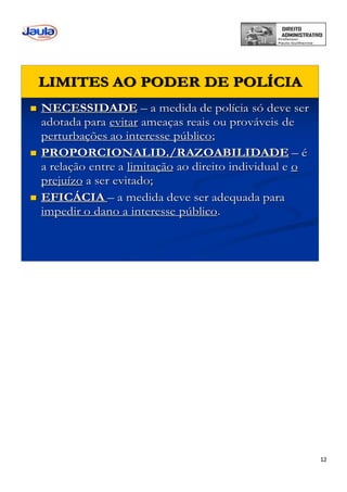 12
 NECESSIDADE – a medida de polícia só deve ser
adotada para evitar ameaças reais ou prováveis de
perturbações ao interesse público;
 PROPORCIONALID./RAZOABILIDADE – é
a relação entre a limitação ao direito individual e o
prejuízo a ser evitado;
 EFICÁCIA – a medida deve ser adequada para
impedir o dano a interesse público.
LIMITES AO PODER DE POLÍCIA
 