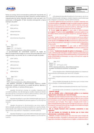 14
faltou ao serviço, fazia-se necessária a prática de importante ato
administrativo. Em razão do episódio, Joaquim, servidor público
subordinado de Carlos Eduardo, praticou o ato, vez que a lei
autorizava a delegação. O fato narrado corresponde a típico
exemplo do poder
a)disciplinar.
b)de polícia.
c)regulamentar.
d)hierárquico.
e)normativo-disjuntivo.
D
2) Ano: 2013
Banca: FCC
Órgão: TRT - 15ª Região
Prova: Técnico Judiciário - Área Administrativa
A possibilidade de autoridade superior de órgão da
Administração direta revogar ou anular atos praticados por seus
subordinados, nos termos da lei, é exteriorização do poder.
a)de Tutela.
b)Hierárquico.
c)Disciplinar.
d)Regulamentar.
e)Normativo.
B
3) Ano: 2013
Banca: FCC
Órgão: TRT - 5ª Região (BA)
Prova: Técnico Judiciário - Área Administrativa
São Poderes inerentes à Administração pública o poder
normativo, o poder disciplinar e o poder de polícia. Quanto a
estes dois últimos, é correto afirmar que o
a)poder disciplinar alcança as sanções impostas aos
servidores públicos, mas não abrange as sanções impostas às demais
pessoassujeitas à disciplina interna administrativa, como, por
exemplo, os estudantes de uma escola pública.
b)poder de polícia é o que cabe à Administração para apurar
infrações e aplicar penalidadesàs pessoas sujeitas a sua discipl ina
interna.
c)poder disciplinar é discricionário, por essa razão a
Administração, pautada em juízode conveniência e oportunidade,
pode decidir entre instaurar ounãoprocedimento adequado para
apurar falta cuja prática é imputada a servidor público.
d)poder disciplinar é o que cabe à Administração para apurar
infrações e aplicar penalidadesàs pessoas sujeitas a sua disciplina
interna.
e)fundamentodopoder de polícia é a hierarquia, por essa
razão, referidopoder abrange as sanções impostas a particulares que
não integram a estrutura interna administrativa.
A. Errada."poder disciplinar alcança as sanções impostas aos
servidores públicos, mas nãoabrange as sanções impostas às demais
pessoassujeitas à disciplina interna administrativa, como, por
exemplo, os estudantes de uma escola pública. (abrange à 3º sob
disciplina interna administrativa ex: terceirizados)
B. Errada."poder de polícia é o que cabe à Administração
para apurar infraçõese aplicar penalidades às pessoas sujeitas a sua
disciplina interna. (trata-se de poder disciplinar, palavras chaves =
apurar e penalidades)
C. Errada. "poder disciplinar é discricionário, por essa razão a
Administração, pautada em juízode conveniência e oportunidade,
pode decidir entreinstaurar ou não procedimento adequado para
apurar falta cuja prática é imputada a servidor público.(quanto a
instauração é VINCULADO)
D. Correta."poder disciplinar é o que cabe à Administração
para apurar infraçõese aplicarpenalidades às pessoas sujeitas a sua
disciplina interna.
E. Errada. "fundamento do poder de polícia é a hierarquia, por essa
razão, referidopoder abrange as sanções impostas a particulares que
não integrama estrutura interna administrativa.( o fundamento do
poder DISCIPLINAR é a hierarquia, ou seja, o disciplinar surge do
poder hierárquico)
4) Ano: 2013
Banca: FCC
Órgão: TRT - 18ª Região (GO)
Prova: Técnico Judiciário - Área Administrativa
O poder hierárquico encontra-se presente :
a)nas relaçõesentre a Administraçãopública e as empresas
regularmente contratadas por meio de licitação.
b)na relaçãofuncional entre servidores estatutários e seus
superiores.
c)nas relações de limitação de direitos que se trava entre
administrados e autoridades públicas.
d)entre servidoresestatutários de mesmo nível funcional.
e)somente entre servidores e superiores militares .
Gabarito: letra B
(A) nas relações entre a Administração pública e as empresas
regularmente contratadas por meio de licitação.
ERRADO. O poder hierárquicopresume a existência de níveis de
subordinaçãoentre órgãos e agentes públicos. Não há que se falar
em hierarquia entre a Administração Pública e uma empresa
contratada por licitação. Para reger a relação entre estes a
AdministraçãoPública pode se valer do Poder Disciplinar e não do
hierárquico, vistoque este se dá nas relações entre a Administração
e seus órgãos e agentes públicos.
(B) na relação funcional entre servidores estatutários e seus
superiores.
(C) nas relações de limitação de direitos que se trava entre
administrados e autoridades públicas.
ERRADO. O Poder hierárquico não consiste numa relação de
limitação de direitos. Tal poder é o de que dispõe o Executivo para
organizar e distribuir as funções de seus órgãos, estabelecendo a
 