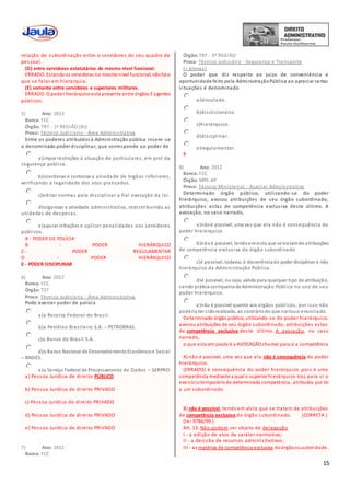 15
relação de subordinação entre o servidores do seu quadro de
pessoal.
(D) entre servidores estatutários de mesmo nível funcional.
ERRADO. Estandoos servidores no mesmonível funcional, nãohá o
que se falar em hierarquia.
(E) somente entre servidores e superiores militares.
ERRADO. O poder hierárquicoestá presente entre órgãos E agentes
públicos.
5) Ano: 2013
Banca: FCC
Órgão: TRT - 1ª REGIÃO (RJ)
Prova: Técnico Judiciário - Área Administrativa
Entre os poderes atribuídos à Administração pública insere -se
o denominado poder disciplinar, que corresponde ao poder de
a)impor restrições à atuação de particulares, em prol da
segurança pública.
b)coordenar e controlar a atividade de órgãos inferiores,
verificando a legalidade dos atos praticados.
c)editar normas para disciplinar a fiel execução da lei.
d)organizar a atividade administrativa, redistribuindo as
unidades de despesas.
e)apurar infrações e aplicar penalidades aos servidores
públicos.
A - PODER DE POLÍCIA
B - PODER HIERÁRQUICO
C - PODER REGULAMENTAR
D - PODER HIERÁRQUICO
E - PODER DISCIPLINAR
6) Ano: 2012
Banca: FCC
Órgão: TST
Prova: Técnico Judiciário - Área Administrativa
Pode exercer poder de polícia
a)a Receita Federal do Brasil.
b)a Petróleo Brasileiro S.A. – PETROBRAS.
c)o Banco do Brasil S.A.
d)o Banco Nacional de DesenvolvimentoEconômicoe Social
– BNDES.
e)o Serviço Federal de Processamento de Dados – SERPRO.
a) Pessoa Jurídica de direito PÚBLICO
b) Pessoa Jurídica de direito PRIVADO
c) Pessoa Jurídica de direito PRIVADO
d) Pessoa Jurídica de direito PRIVADO
e) Pessoa Jurídica de direito PRIVADO
7) Ano: 2012
Banca: FCC
Órgão: TRF - 5ª REGIÃO
Prova: Técnico Judiciário - Segurança e Transporte
(+ provas)
O poder que diz respeito ao juízo de conveniência e
oportunidade feito pela AdministraçãoPública ao apreciar certas
situações é denominado
a)vinculado.
b)discricionário.
c)hierárquico.
d)disciplinar.
e)regulamentar.
B
8) Ano: 2012
Banca: FCC
Órgão: MPE-AP
Prova: Técnico Ministerial - Auxiliar Administrativo
Determinado órgão público, utilizando-se do poder
hierárquico, avocou atribuições de seu órgão subordinado,
atribuições estas de competência exclusiva deste último. A
avocação, no caso narrado,
a)nãoé possível, uma vez que ela não é consequência do
poder hierárquico.
b)nãoé possível, tendoemvista que se tratamde atribuições
de competência exclusiva do órgão subordinado.
c)é possível, todavia, é decorrênciado poder disciplinar e não
hierárquico da Administração Pública.
d)é possível, ou seja, válida para qualquer tipo de atribuição,
sendo prática corriqueira da Administração Pública no uso de seu
poder hierárquico.
e)não é possível quanto aos órgãos públicos, por isso não
poderia ter sidorealizada, ao contráriodo que narrouo enunciado.
Determinado órgão público, utilizando-se do poder hierárquico,
avocou atribuições de seu órgão subordinado, atribuições estas
de competência exclusiva deste último. A avocação, no caso
narrado,
o que esta em pauta é a AVOCAÇÃO chamar para si a competência
A) não é possível, uma vez que ela não é consequência do poder
hierárquico.
(ERRADO) é consequência do poder hierárquico ,pois é uma
competência mediante a qual o superior hierárquico traz para si o
exercíciotemporáriode determinada competência , atribuída por lei
a um subordinado.
B) não é possível, tendo em vista que se tratam de atribuições
de competência exclusiva do órgão subordinado. (CORRETA )
(lei 9784/99 )
Art. 13. Não podem ser objeto de delegação
I - a edição de atos de caráter normativo;
II - a decisão de recursos administrativos;
III - as matérias de competência exclusiva doórgãoouautoridade.
 