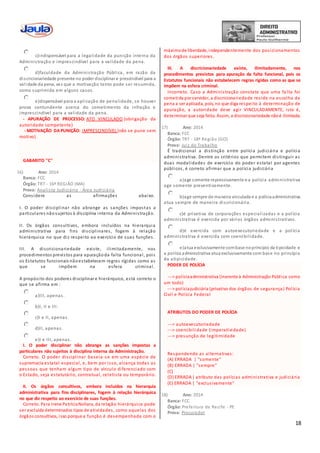 18
c)indispensável para a legalidade da punição interna da
Administração e imprescindível para a validade da pena.
d)faculdade da Administração Pública, em razão da
discricionariedade presente no poder disciplinar e prescindível para a
validade da pena, vez que a motivação tanto pode ser resumida,
como suprimida em alguns casos.
e)dispensável para a aplicação de penalidade, se houver
prova contundente acerca do cometimento da infração e
imprescindível para a validade da pena.
- APURAÇÃO DE PROCESSO: ATO VINCULADO (obrigação da
autoridade competente)
- MOTIVAÇÃO DA PUNIÇÃO: IMPRESCINDÍVEL (não se pune sem
motivo)
GABARITO ''C''
16) Ano: 2014
Banca: FCC
Órgão: TRT - 16ª REGIÃO (MA)
Prova: Analista Judiciário - Área Judiciária
Considere as afirmações abaixo.
I. O poder disciplinar não abrange as sanções impostas a
particulares nãosujeitos à disciplina interna da Administração.
II. Os órgãos consultivos, embora incluídos na hierarquia
administrativa para fins disciplinares, fogem à relação
hierárquica no que diz respeito ao exercício de suas funções.
III. A discricionariedade existe, ilimitadamente, nos
procedimentos previstos para apuraçãoda falta funcional, pois
os Estatutos funcionais nãoestabelecem regras rígidas como as
que se impõem na esfera criminal.
A propósito dos poderes disciplinar e hierárquico, está correto o
que se afirma em :
a)III, apenas.
b)I, II e III.
c)I e II, apenas.
d)II, apenas.
e)I e III, apenas.
I. O poder disciplinar não abrange as sanções impostas a
particulares não sujeitos à disciplina interna da Administração.
Correto. O poder disciplinar baseia -se em uma espécie de
supremacia estatal especial, e, bem por isso, alcança todas as
pessoas que tenham algum tipo de vínculo diferenciado com
o Estado, seja estatutário, contratual, celetista ou temporário.
II. Os órgãos consultivos, embora incluídos na hierarquia
administrativa para fins disciplinares, fogem à relação hierárquica
no que diz respeito ao exercício de suas funções.
Correto. Para Irene PatríciaNohara, da relação hierárquica pode
ser excluída determinados tipos de atividades, como aquelas dos
órgãos consultivos, isso porque a função é desempenhada com o
máximode liberdade, independentemente dos posicionamentos
dos órgãos superiores.
III. A discricionariedade existe, ilimitadamente, nos
procedimentos previstos para apuração da falta funcional, pois os
Estatutos funcionais não estabelecem regras rígidas como as que se
impõem na esfera criminal.
Incorreto. Caso a Administração constate que uma fa lta foi
cometida por servidor, a discricionariedade reside na escolha da
pena a ser aplicada, pois, no que diga respeito à determinação de
apuração, a autoridade deve agir VINCULADAMENTE, isto é,
determinar que seja feita. Assim, a discricionariedade nãoé ilimitada.
17) Ano: 2014
Banca: FCC
Órgão: TRT - 18ª Região (GO)
Prova: Juiz do Trabalho
É tradicional a distinção entre polícia judiciária e polícia
administrativa. Dentre os critérios que permitem distinguir as
duas modalidades de exercício do poder estatal por agentes
públicos, é correto afirmar que a polícia judiciária
a)age somente repressivamente e a polícia administrativa
age somente preventivamente.
b)age sempre de maneira vinculada e a políciaadministrativa
atua sempre de maneira discricionária.
c)é privativa de corporações especializadas e a polícia
administrativa é exercida por vários órgãos administrativos.
d)é exercida com autoexecutoriedade e a polícia
administrativa é exercida com coercibilidade.
e)atua exclusivamente combase noprincípio da tipicidade e
a polícia administrativa atua exclusivamente com base no princípio
da atipicidade.
PODER DE POLÍCIA
---> políciaadministrativa (inerente à Administração Pública como
um todo)
---> políciajudiciária (privativo dos órgãos de segurança) Polícia
Civil e Polícia Federal
ATRIBUTOS DO PODER DE POLÍCIA
---> autoexecutoriedade
---> coercibilidade (imperatividade)
---> presunção de legitimidade
Respondendo as alternativas:
(A) ERRADA | "somente"
(B) ERRADA | "sempre"
(C)
(D) ERRADA | atributo das polícias administrativa e judiciária
(E) ERRADA | "exclusivamente"
18) Ano: 2014
Banca: FCC
Órgão: Prefeitura de Recife - PE
Prova: Procurador
 