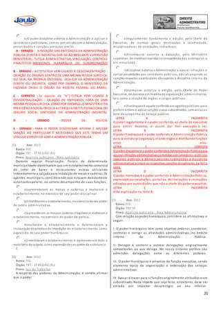 21
e)O poder disciplinar autoriza a Administração a aplicar a
servidores e particulares, comou sem vínculocom a Administração,
penalidades e sanções previstas em lei.
A - ERRADO - A RELAÇÃO DAS ENTIDADES DA ADMINISTRAÇÃO
PÚBLICA (DIRETA E INDIRETA) DAR-SE-ÃO MEDIANTE SUPERVISÃO
MINISTERIAL, TUTELA ADMINISTRATIVA, VINCULAÇÃO, CONTROLE
FINALÍSTICO. MEEEEENOS HIERARQUIA OU SUBORDINAÇÃO!
B - ERRADO - AUTOTUTELA VEM LIGADO À DESCONCENTRAÇÃO -
CRIAÇÃO DE ÓRGÃOS DENTRO DE UMA MESMA PESSOA JURÍDICA,
OU SEJA, NA PRÓPRIA ENTIDADE, SEJA ELA DA ADMINISTRAÇÃO
DIRETA OU INDIRETA. COMO POR EXEMPLO, O MINISTÉRIO DA
FAZENDA CRIOU O ÓRGÃO DA RECEITA FEDERAL DO BRASIL.
C - CORRETO - (o oposto da ''b'') TUTELA VEM LIGADO À
DESCENTRALIZAÇÃO - CRIAÇÃO DE ENTIDADES FORA DE UMA
MESMA PESSOA JURÍDICA. COMO POR EXEMPLO, O MINISTÉRIO DA
PREVIDÊNCIA SOCIAL CRIOU A AUTARQUIA INSTITUTO NACIONAL DO
SEGURO SOCIAL (ENTIDADE DA ADMINISTRAÇÃO INDIRETA).
D - ERRADO - PODER DE POLÍCIA.
E - ERRADO - PARA O PODER DISCIPLINAR APURAR E APLICAR
SANÇÃO AO PARTICULAR É NECESSÁRIO QUE ESTE TENHA UM
VÍNCULO ESPECÍFICO COM A ADMINISTRAÇÃO PÚBLICA.
25) Ano: 2013
Banca: FCC
Órgão: TRT - 1ª REGIÃO (RJ)
Prova: Analista Judiciário - Área Judiciária
Durante regular fiscalização, fiscais de determinada
municipalidade identificaram que um estabelecimento comercial
do setor de bares e restaurantes estava utilizando
indevidamente a calçada para instalação de mesas e cadeiras. Os
agentes municipais, considerando que estavam devidamente
autorizados pela lei, no correto desempenho de suas funções,
a)apreenderam as mesas e cadeiras e multaram o
estabelecimento, no exercício de seu poder disciplinar.
b)interditaramo estabelecimento, noexercíciode seu poder
de tutela administrativa.
c)apreenderam as mesase cadeirasirregulares e multaram o
estabelecimento, no exercício do poder de polícia.
d)multaram o estabelecimento e determinaram a
instauraçãode processode interdição do estabelecimento, como
expressão de seu poder hierárquico.
e)interditaram o estabelecimento e apreenderam todo o
mobiliário da calçada, como expressãode seupoder de autotutela.
C
26) Ano: 2012
Banca: FCC
Órgão: TRT - 1ª REGIÃO (RJ)
Prova: Juiz do Trabalho
A respeito dos poderes da Administração, é correto afirmar
que o poder
a)regulamentar fundamenta a edição, pelo Chefe do
Executivo, de normas gerais destinadas à coletividade,
disciplinadoras de atividades individuais.
b)hierárquico autoriza a avocação, pelo Ministério
supervisor, de matériasinseridasna competência das autarquias a
ele vinculadas.
c)disciplinar autoriza a Administração a apurar infrações e
aplicar penalidades aos servidores públicos, não alcançando as
sanções impostas a particulares não sujeitos à disciplina interna da
Administração.
d)normativo autoriza a edição, pelo Chefe do Poder
Executivo, de decretos em matéria de organização administrativa,
tais como a criação de órgãos e cargos públicos.
e)hierárquicoé aquele conferidoaos agentes públicos para
proferir ordens e aplicar sanções a seus subordinados, com vistas ao
bom desempenho do serviço público.
LETRA A - INCORRETA
O poder regulamentar é o poder conferido ao chefe do executivo
para emitir decretos e assim dar fiel execução à lei.
LETRA B - INCORRETA
O poder hierárquicoé o poder conferido à Administração Pública
para se estruturar (organizar), criando órgãos e distribuindofunções
entre eles.
LETRA C - CORRETA
O poder disciplinar é o poder conferidoà AdministraçãoPública para
apurar infrações administrativascometidas por servidores públicos
(agentes públicos e demais pessoas submetidas à disciplina
administrativa) e impor as respectivas sanções disciplinares, se for o
caso.
LETRA D - INCORRETA
O poder normativo é o poder conferido à Administração Pública,
expressadopor resoluções, portarias, deliberações e instruções
editadas por autoridades que não o chefe do poder executivo.
LETRA E - INCORRETA
Vide explicação na letra B.
27) Ano: 2012
Banca: FCC
Órgão: TRE-SP
Prova: Analista Judiciário - Área Administrativa
Com relação ao poder hierárquico, considere as afirmativas a
seguir:
I. O poder hierárquico tem como objetivo ordenar, coordenar,
controlar e corrigir as atividades administrativas, no âmbito
interno da Administração Pública.
II. Delegar é conferir a outrem delegações originalmente
competentes ao que delega. No nosso sistema político são
admitidas delegações entre os diferentes poderes.
III. O poder hierárquico é privativo da função executiva, sendo
elemento típico da organização e ordenação dos serviços
administrativos.
IV. Avocar é trazer para si funções originalmente atribuídas a um
subordinado. Nada impede que seja feita, entretanto, de ve ser
evitada por importar desprestígio ao seu inferior.
 