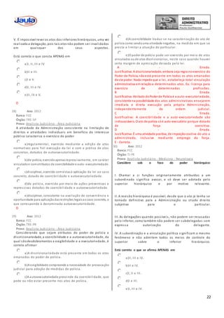 22
V. É impossível rever os atos dos inferiores hierárquicos, uma vez
realizada a delegação, pois tais atos não podem ser invalidados
em quaisquer dos seus aspectos.
Está correto o que consta APENAS em
a)I, II, III e IV
b)II e III.
c)I e V.
d)I, III e IV.
e)II, IV e V.
D
28) Ano: 2012
Banca: FCC
Órgão: TRE-SP
Prova: Analista Judiciário - Área Judiciária
A atividade da Administração consistente na limitação de
direitos e atividades individuais em benefício do interesse
público caracteriza o exercício do poder
a)regulamentar, exercido mediante a edição de atos
normativos para fiel execução da lei e com a prática de atos
concretos, dotados de autoexecutoriedade.
b)de polícia, exercidoapenasrepressivamente, em caráter
vinculadoe comatributos de coercibilidade e auto- executoriedade.
c)disciplinar, exercido comvistasà aplicação da lei ao caso
concreto, dotado de coercibilidade e autoexecutoriedade.
d)de polícia, exercido por meio de ações preventivas e
repressivas dotadas de coercibilidade e autoexecutoriedade.
e)disciplinar, consistente na avaliação de conveniência e
oportunidade para aplicaçãodasrestrições legaisaocaso concreto, o
que corresponde à denominada autoexecutoriedade.
D
29) Ano: 2012
Banca: FCC
Órgão: TRE-PR
Prova: Analista Judiciário - Área Judiciária
Considerando que sejam atributos do poder de polícia a
discricionariedade, a coercibilidade e a autoexecutoriedade, da
qual sãodesdobramentos a exigibilidade e a executoriedade, é
correto afirmar:
a)A discricionariedade está presente em todos os atos
emanados do poder de polícia.
b)A exigibilidade compreende a necessidade de provocação
judicial para adoção de medidas de polícia.
c)A autoexecutoriedade prescinde da coercibilidade, que
pode ou não estar presente nos atos de polícia.
d)A coercibilidade traduz-se na caracterização do ato de
polícia como sendouma atividade negativa, na medida em que se
presta a limitar a atuação do particular.
e)O poder de polícia pode ser exercido por meio de atos
vinculados oude atos discricionários, neste caso quando houver
certa margem de apreciação deixada pela lei.
A - Errada.
Justificativa: A discricionariedade, embora seja regra noexercício do
Poder de Polícia, nãoestá presente em todos os atos emanados
deste poder. Nada impede que a lei, estabeleça total vinculação
administrativa emrelaçãoa determinados atos. Ex.: licença para
exercício de determinadas profissões.
B - Errada.
Justificativa:Atributo doPoder de Polícia é a auto-executoriedade,
consistente na possibilidade dos atos administrativos ensejarem
imediata e direta execução pela própria Administração,
independentemente de ordem judicial.
C - Errada.
Justificativa: A coercibilidade e a auto-executoriedade são
indissociáveis. O ato de polícia sóé auto-executório porque dotado
de força coercitiva.
D - Errada.
Justificativa:É uma atividade positiva, de impoiçãocoativa do ato a
administrado, inclusive mediante emprego da força.
E - Correta.
30) Ano: 2012
Banca: FCC
Órgão: TJ-PE
Prova: Analista Judiciário - Medicina - Neurologia
Considere sob o foco do poder hierárquico:
I. Chamar a si funções originariamente atribuídas a um
subordinado significa avocar, e só deve ser adotada pelo
superior hierárquico e por motivo relevante.
II. A revisão hierárquica é possível, desde que o ato já tenha se
tornado definitivo para a Administração ou criado direito
subjetivo para o particular.
III. As delegações quando possíveis, não podem ser recusadas
pelo inferior, como também não podem ser subdelegadas sem
expressa autorização do delegante.
IV. A subordinação e a vinculação política significam o mesmo
fenômeno e não admitem todos os meios de controle do
superior sobre o inferior hierárquico.
Está correto o que se afirma APENAS em
a)II, III e IV.
b)II e IV.
c)I, II e III.
d)I e III.
e)I, III e IV.
 
