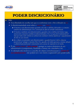 4
PODER DISCRICIONÁRIO
 OBS:
 Essa liberdade de escolha tem que se conformar com o fim colimado na lei.
 A discricionariedade recai sobre o motivo e o objeto.
 O motivo será discricionário quando a lei não o definir, deixando-o a inteiro
critério da administração. Ex: exoneração de ofício de servidor comissionado.
 O motivo também será discricionário, quando a lei o define de forma vaga,
através de conceitos jurídicos indeterminados. Ex: Lei que prevê tombamento de
bem que tenha valor artístico ou cultural sem estabelecer critérios objetivos p/ enquadramento
do bem no caso concreto.
 Já o objeto (conteúdo) será discricionário quando houver vários objetos
possíveis p/ atingir o mesmo fim. Ex: quando a lei indica que para a mesma infração
a administração pode punir o funcionário com as penas de suspensão ou de multa.
 É um poder relativo (juris tantum), porque os outros elementos do ato
administrativo (competência, finalidade e forma) são vinculados à lei.
 A valoração dos motivos e a escolha do objeto consubstanciam o mérito do
ato administrativo. não poderá ter o seu mérito reapreciado pelo poder judic.
 