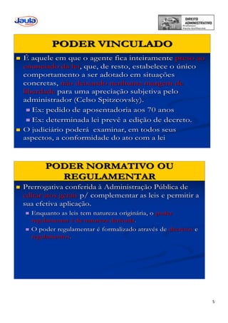 5
PODER VINCULADO
 É aquele em que o agente fica inteiramente preso ao
enunciado da lei, que, de resto, estabelece o único
comportamento a ser adotado em situações
concretas, não deixando nenhuma margem de
liberdade para uma apreciação subjetiva pelo
administrador (Celso Spitzcovsky).
 Ex: pedido de aposentadoria aos 70 anos
 Ex: determinada lei prevê a edição de decreto.
 O judiciário poderá examinar, em todos seus
aspectos, a conformidade do ato com a lei
PODER NORMATIVO OU
REGULAMENTAR
 Prerrogativa conferida à Administração Pública de
editar atos gerais p/ complementar as leis e permitir a
sua efetiva aplicação.
 Enquanto as leis tem natureza originária, o poder
regulamentar é de natureza derivada.
 O poder regulamentar é formalizado através de decretos e
regulamentos.
 