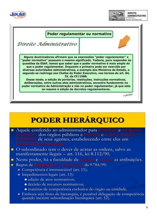 6
PODER HIERÁRQUICO
 Aquele conferido ao administrador para distribuir e escalonar
as funções dos órgãos públicos e ordenar e rever a atuação
(fiscalizar) de seus agentes, estabelecendo entre eles um
relação de subordinação
 O subordinado tem o dever de acatar as ordens, salvo as
manifestamente ilegais – art. 116, lei 8.112/90.
 Neste poder, há a faculdade de delegar e avocar as atribuições.
 Regras de delegação de competências da 9.784/99:
 Competência é irrenunciável (art. 11);
 Impedimentos legais (art. 13):
 edição de atos normativos;
 decisão de recursos normativos;
 matérias de competência exclusiva do órgão ou entidade.
 Embora seja fruto de hierarquia, é possível delegação de competência
quando inexiste subordinação hierárquica (art. 12).
 