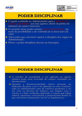 8
PODER DISCIPLINAR
 É aquele conferido ao Administrador para a aplicação de
sanções, penalidades aos seus agentes, diante da prática de
infrações de caráter funcional.
 O exercício deste poder assume caráter discricionário em
razão da possibilidade a ele conferida de se fazer juízo de
valor.
 Afeta todos que estiverem sujeitos à disciplina dos órgãos da
Administração.
 Pietro: o poder disciplinar decorre da hierarquia.
 A escolha da penalidade a ser aplicada ao agente
infrator pode estar revestida do caráter vinculado ou
discricionário.
 Quando a discricionariedade estiver presente na
indicação da pena a ser a ser aplicada ao caso concreto,
cabe ao administrador usar de critérios prudentes e ter
em vista os deveres do infrator, sua relação com o
serviço e a falta verificada, aplicando a sanção que julgar
cabível, oportuna, conveniente e proporcional dentre as
que estiverem enumeradas em lei ou regulamento.
PODER DISCIPLINAR
 