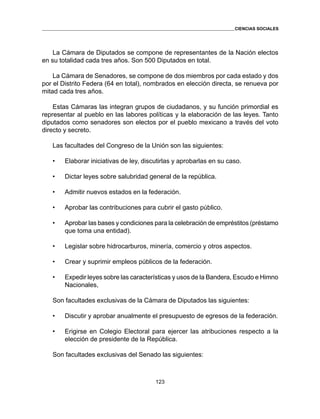 123 
CIENCIAS SOCIALES 
La Cámara de Diputados se compone de representantes de la Nación electos 
en su totalidad cada tres años. Son 500 Diputados en total. 
La Cámara de Senadores, se compone de dos miembros por cada estado y dos 
por el Distrito Federa (64 en total), nombrados en elección directa, se renueva por 
mitad cada tres años. 
Estas Cámaras las integran grupos de ciudadanos, y su función primordial es 
representar al pueblo en las labores políticas y la elaboración de las leyes. Tanto 
diputados como senadores son electos por el pueblo mexicano a través del voto 
directo y secreto. 
Las facultades del Congreso de la Unión son las siguientes: 
• Elaborar iniciativas de ley, discutirlas y aprobarlas en su caso. 
• Dictar leyes sobre salubridad general de la república. 
• Admitir nuevos estados en la federación. 
• Aprobar las contribuciones para cubrir el gasto público. 
• Aprobar las bases y condiciones para la celebración de empréstitos (préstamo 
que toma una entidad). 
• Legislar sobre hidrocarburos, minería, comercio y otros aspectos. 
• Crear y suprimir empleos públicos de la federación. 
• Expedir leyes sobre las características y usos de la Bandera, Escudo e Himno 
Nacionales, 
Son facultades exclusivas de la Cámara de Diputados las siguientes: 
• Discutir y aprobar anualmente el presupuesto de egresos de la federación. 
• Erigirse en Colegio Electoral para ejercer las atribuciones respecto a la 
elección de presidente de la República. 
Son facultades exclusivas del Senado las siguientes: 
 