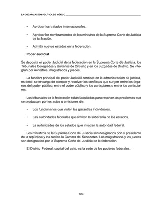 124 
LA ORGANIZACIÓN POLÍTICA DE MÉXICO 
• Aprobar los tratados internacionales. 
• Aprobar los nombramientos de los ministros de la Suprema Corte de Justicia 
de la Nación. 
• Admitir nuevos estados en la federación. 
Poder Judicial 
Se deposita el poder Judicial de la federación en la Suprema Corte de Justicia, los 
Tribunales Colegiados y Unitarios de Circuito y en los Juzgados de Distrito. Se inte-gran 
por ministros, magistrados y jueces. 
La función principal del poder Judicial consiste en la administración de justicia, 
es decir, se encarga de conocer y resolver los conflictos que surgen entre los órga-nos 
del poder público; entre el poder público y los particulares o entre los particula-res. 
Los tribunales de la federación están facultados para resolver los problemas que 
se produzcan por los actos u omisiones de: 
• Los funcionarios que violen las garantías individuales. 
• Las autoridades federales que limiten la soberanía de los estados. 
• La autoridades de los estados que invadan la autoridad federal. 
Los ministros de la Suprema Corte de Justicia son designados por el presidente 
de la república y los ratifica la Cámara de Senadores. Los magistrados y los jueces 
son designados por la Suprema Corte de Justicia de la federación. 
El Distrito Federal, capital del país, es la sede de los poderes federales. 
 