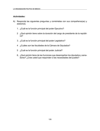 126 
LA ORGANIZACIÓN POLÍTICA DE MÉXICO 
Actividades: 
A) Responda las siguientes preguntas y coméntelas con sus compañeros(as) y 
asesor(a). 
1. ¿Cuál es la función principal del poder Ejecutivo? 
2 ¿Qué opinión tiene sobre la duración del cargo de presidente de la repúbli-ca? 
3. ¿Cuál es la función principal del poder Legislativo? 
4 ¿Cuáles son las facultades de la Cámara de Diputados? 
5 ¿Cuál es la función principal del poder Judicial? 
6, ¿Qué opinión tiene de las funciones que desempeñan los diputados y sena-dores? 
¿Cree usted que responden a las necesidades del pueblo? 
