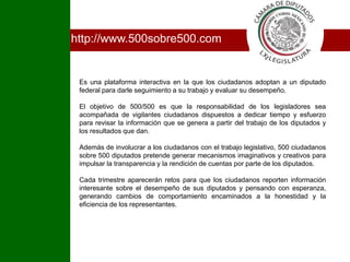 Ihttp://www.500sobre500.comEs una plataforma interactiva en la que los ciudadanos adoptan a un diputado federal para darle seguimiento a su trabajo y evaluar su desempeño.El objetivo de 500/500 es que la responsabilidad de los legisladores sea acompañada de vigilantes ciudadanos dispuestos a dedicar tiempo y esfuerzo para revisar la información que se genera a partir del trabajo de los diputados y los resultados que dan.Además de involucrar a los ciudadanos con el trabajo legislativo, 500 ciudadanos sobre 500 diputados pretende generar mecanismos imaginativos y creativos para impulsar la transparencia y la rendición de cuentas por parte de los diputados.Cada trimestre aparecerán retos para que los ciudadanos reporten información interesante sobre el desempeño de sus diputados y pensando con esperanza, generando cambios de comportamiento encaminados a la honestidad y la eficiencia de los representantes.