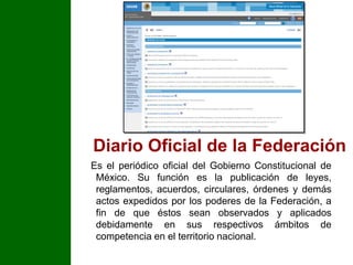 Diario Oficial de la FederaciónEs el periódico oficial del Gobierno Constitucional de México. Su función es la publicación de leyes, reglamentos, acuerdos, circulares, órdenes y demás actos expedidos por los poderes de la Federación, a fin de que éstos sean observados y aplicados debidamente en sus respectivos ámbitos de competencia en el territorio nacional.