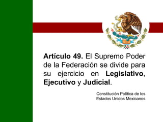 Artículo 49. El Supremo Poder de la Federación se divide para su ejercicio en Legislativo, Ejecutivo y Judicial.Constitución Política de los Estados Unidos Mexicanos