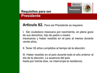 Requisitos para ser PresidenteArtículo 82. Para ser Presidente se requiere: I.  Ser ciudadano mexicano por nacimiento, en pleno goce de sus derechos, hijo de padre o madre mexicanos y haber residido en el país al menos durante veinte años.II. Tener 35 años cumplidos al tiempo de la elección;III. Haber residido en el país durante todo el año anterior al día de la elección. La ausencia del país hasta por treinta días, no interrumpe la residencia. 