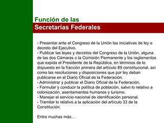 Función de las Secretarías Federales- Presentar ante el Congreso de la Unión las iniciativas de ley o decreto del Ejecutivo.- Publicar las leyes y decretos del Congreso de la Unión, alguna de las dos Cámaras o la Comisión Permanente y los reglamentos que expida el Presidente de la República, en términos de lo dispuesto en la fracción primera del artículo 89 constitucional, así como las resoluciones y disposiciones que por ley deban publicarse en el Diario Oficial de la Federación.- Administrar y publicar el Diario Oficial de la Federación.- Formular y conducir la política de población, salvo lo relativo a colonización, asentamientos humanos y turismo.- Manejar el servicio nacional de identificación personal.- Tramitar lo relativo a la aplicación del artículo 33 de la Constitución.Entre muchas más…