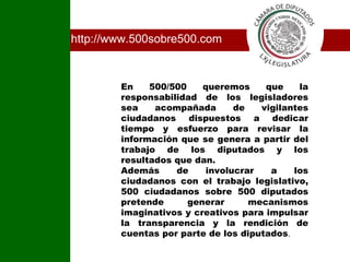 http://www.500sobre500.com En 500/500 queremos que la responsabilidad de los legisladores sea acompañada de vigilantes ciudadanos dispuestos a dedicar tiempo y esfuerzo para revisar la información que se genera a partir del trabajo de los diputados y los resultados que dan. Además de involucrar a los ciudadanos con el trabajo legislativo, 500 ciudadanos sobre 500 diputados pretende generar mecanismos imaginativos y creativos para impulsar la transparencia y la rendición de cuentas por parte de los diputados . I 
