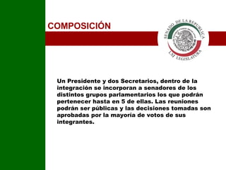 COMPOSICIÓN Un Presidente y dos Secretarios, dentro de la integración se incorporan a senadores de los distintos grupos parlamentarios los que podrán pertenecer hasta en 5 de ellas. Las reuniones podrán ser públicas y las decisiones tomadas son aprobadas por la mayoría de votos de sus integrantes.  I 