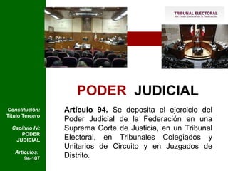 PODER   JUDICIAL Artículo 94.  Se deposita el ejercicio del Poder Judicial de la Federación en una Suprema Corte de Justicia, en un Tribunal Electoral, en Tribunales Colegiados y Unitarios de Circuito y en Juzgados de Distrito. Constitución:  Título Tercero Capítulo IV:  PODER JUDICIAL Artículos:  94-107 