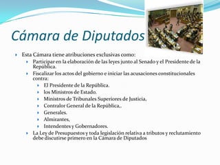 Cámara de Diputados
   Esta Cámara tiene atribuciones exclusivas como:
        Participar en la elaboración de las leyes junto al Senado y el Presidente de la
         República.
        Fiscalizar los actos del gobierno e iniciar las acusaciones constitucionales
         contra:
            El Presidente de la República.
            los Ministros de Estado.
            Ministros de Tribunales Superiores de Justicia,
            Contralor General de la República,.
            Generales.
            Almirantes,
            Intendentes y Gobernadores.
        La Ley de Presupuestos y toda legislación relativa a tributos y reclutamiento
         debe discutirse primero en la Cámara de Diputados
 