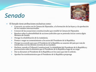 Senado
   El Senado tiene atribuciones exclusivas como:
         Concurrir, en unión con la Cámara de Diputados, a la formación de las leyes y a la aprobación
          de los tratados internacionales.
         Conocer de las acusaciones constitucionales que entable la Cámara de Diputados
         Resolver sobre la admisibilidad de acciones judiciales que se pretenda iniciar contra algún
          Ministro de Estado.
         Otorgar la rehabilitación de la ciudadanía.
         Prestar o negar su consentimiento a los actos del Presidente de la República.
         Otorgar su acuerdo para que el Presidente de la República se ausente del país por más de
          treinta días o en los últimos noventa de su mandato.
         Declarar, oyendo al Tribunal Constitucional, la inhabilidad del Presidente de la República y
          pronunciarse sobre la dimisión que el Presidente de la República haga de su cargo.
         Dar su dictamen al Presidente de la República en los casos que éste lo solicite.
         Aprobar los nombramientos que el Presidente de la República proponga
 