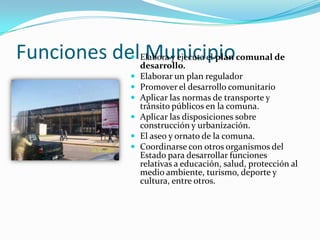 Funciones delElabora y ejecuta el plan comunal de
              Municipio
                    
             desarrollo.
                     Elaborar un plan regulador
                     Promover el desarrollo comunitario
                     Aplicar las normas de transporte y
                      tránsito públicos en la comuna.
                     Aplicar las disposiciones sobre
                      construcción y urbanización.
                     El aseo y ornato de la comuna.
                     Coordinarse con otros organismos del
                      Estado para desarrollar funciones
                      relativas a educación, salud, protección al
                      medio ambiente, turismo, deporte y
                      cultura, entre otros.
 