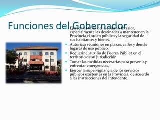 Funciones del Gobernador
            Ejercer las tares del Gobierno Interior,
             especialmente las destinadas a mantener en la
             Provincia el orden público y la seguridad de
               sus habitantes y bienes.
              Autorizar reuniones en plazas, calles y demás
               lugares de uso público.
              Requerir el auxilio de Fuerza Pública en el
               territorio de su jurisdicción.
              Tomar las medidas necesarias para prevenir y
               enfrentar emergencias.
              Ejercer la supervigilancia de los servicios
               públicos existentes en la Provincia, de acuerdo
               a las instrucciones del intendente.
 