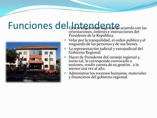 Funciones del Intendente
             Ejercer el gobierno regional de acuerdo con las
              orientaciones, órdenes e instrucciones del
              Presidente de la República.
             Velar por la tranquilidad, el orden público y el
              resguardo de las personas y de sus bienes.
             La representación judicial y extrajudicial del
              Gobierno Regional.
             Hacer de Presidente del consejo regional y,
              como tal, le corresponde convocarlo a
              sesiones, rendir cuenta de su gestión, a lo
              menos una vez al año.
             Administrar los recursos humanos, materiales
              y financieros del gobierno regional.
 
