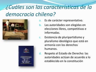 ¿Cuáles son las características de la
democracia chilena?
              a. Es de carácter representativo.
              b. Las autoridades son elegidas en
                 elecciones libres, competitivas e
                 informadas.
              c. Existencia de pluripartidismo y
                 pluralismo ideológico que está en
                 armonía con los derechos
                 humanos.
              d. Respeto al Estado de Derecho: las
                 autoridades actúan de acuerdo a lo
                 establecido en la constitución
 