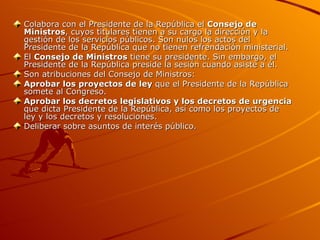 Colabora con el Presidente de la República el  Consejo de Ministros , cuyos titulares tienen a su cargo la dirección y la gestión de los servicios públicos. Son nulos los actos del Presidente de la República que no tienen refrendación ministerial. El  Consejo de Ministros  tiene su presidente. Sin embargo, el Presidente de la República preside la sesión cuando asiste a él. Son atribuciones del Consejo de Ministros: Aprobar los proyectos de ley  que el Presidente de la República somete al Congreso. Aprobar los decretos legislativos y los decretos de urgencia  que dicta Presidente de la República, así como los proyectos de ley y los decretos y resoluciones. Deliberar sobre asuntos de interés público. 