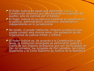 El Poder Judicial es aquél que administra  justicia . La Constitución reconoce que esta facultad es originaria del pueblo; sólo es ejercida por el Estado.  El Poder Judicial en su ejercicio funcional es autónomo en lo político, administrativo, económico, disciplinario e independiente en lo jurisdiccional  No existe, ni puede instituirse, ninguna jurisdicción que pueda cumplir esta misma tarea, con excepción de los organismos de justicia militar y arbitral.  El Poder Judicial es, de acuerdo a la Constitución y las leyes, la institución encargada de administrar justicia a través de sus órganos jerárquicos que son los Juzgados de Paz no Letrados, los Juzgados de Paz Letrados, las Cortes Superiores y la Corte Suprema de Justicia de la República.  