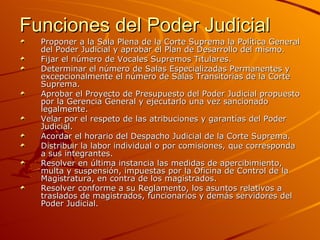 Funciones del Poder Judicial Proponer a la Sala Plena de la Corte Suprema la Política General del Poder Judicial y aprobar el Plan de Desarrollo del mismo.  Fijar el número de Vocales Supremos Titulares.  Determinar el número de Salas Especializadas Permanentes y excepcionalmente el número de Salas Transitorias de la Corte Suprema.  Aprobar el Proyecto de Presupuesto del Poder Judicial propuesto por la Gerencia General y ejecutarlo una vez sancionado legalmente.  Velar por el respeto de las atribuciones y garantías del Poder Judicial.  Acordar el horario del Despacho Judicial de la Corte Suprema.  Distribuir la labor individual o por comisiones, que corresponda a sus integrantes.  Resolver en última instancia las medidas de apercibimiento, multa y suspensión, impuestas por la Oficina de Control de la Magistratura, en contra de los magistrados.  Resolver conforme a su Reglamento, los asuntos relativos a traslados de magistrados, funcionarios y demás servidores del Poder Judicial.  