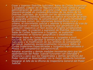 Crear y suprimir Distritos Judiciales, Salas de Cortes Superiores y Juzgados, cuando así se requiera para la más rápida y eficaz administración de justicia, así como crear Salas Superiores Descentralizadas en ciudades diferentes de las sedes de los Distritos Judiciales, de acuerdo con las necesidades de éstos. La creación de Distritos Judiciales se realiza en función de áreas de geografía uniforme, la concentración de grupos humanos de idiosincrasia común, los volúmenes demográficos rural y urbano, el movimiento judicial y además la existencia de vías de comunicación y medios de transporte que garanticen a la población respectiva un fácil acceso al órgano jurisdiccional. En todo caso, la creación o supresión de Distritos Judiciales, Salas de Cortes Superiores o Juzgados, se sustentan estrictamente en factores geográficos y estadísticos.  Reubicar Salas de Cortes Superiores y Juzgados a nivel nacional, así como aprobar la demarcación de los Distritos Judiciales y la modificación de sus ámbitos de competencia territorial, pudiendo excepcionalmente incorporar Salas de Cortes Superiores Especializadas y Juzgados Especializados o Mixtos con competencia supraprovincial.  Adoptar acuerdos y demás medidas necesarias para que las dependencias del Poder Judicial funcionen con celeridad y eficiencia y para que los magistrados y demás servidores del Poder Judicial se desempeñen con la mejor conducta funcional.  Designar al Jefe de la Oficina de Inspectoría General del Poder Judicial.  